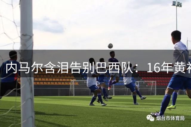 内马尔含泪告别巴西队：16年黄衫生涯落幕 80球纪录永载史册